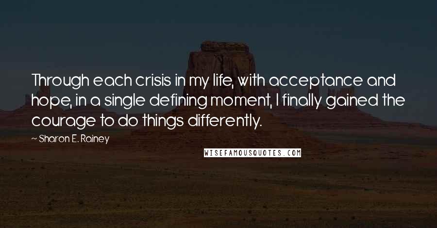 Sharon E. Rainey Quotes: Through each crisis in my life, with acceptance and hope, in a single defining moment, I finally gained the courage to do things differently.