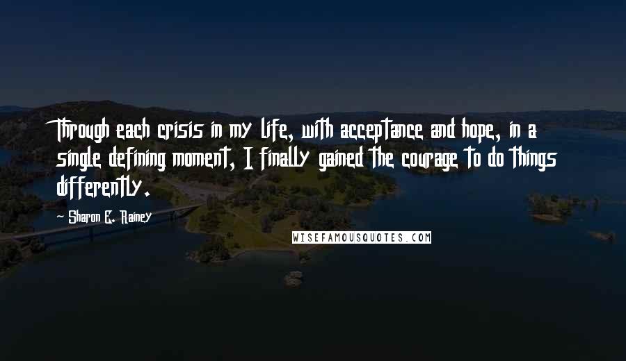 Sharon E. Rainey Quotes: Through each crisis in my life, with acceptance and hope, in a single defining moment, I finally gained the courage to do things differently.