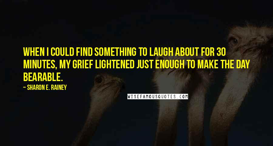 Sharon E. Rainey Quotes: When I could find something to laugh about for 30 minutes, my grief lightened just enough to make the day bearable.