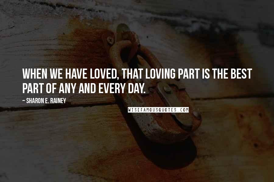 Sharon E. Rainey Quotes: When we have loved, that loving part is the best part of any and every day.