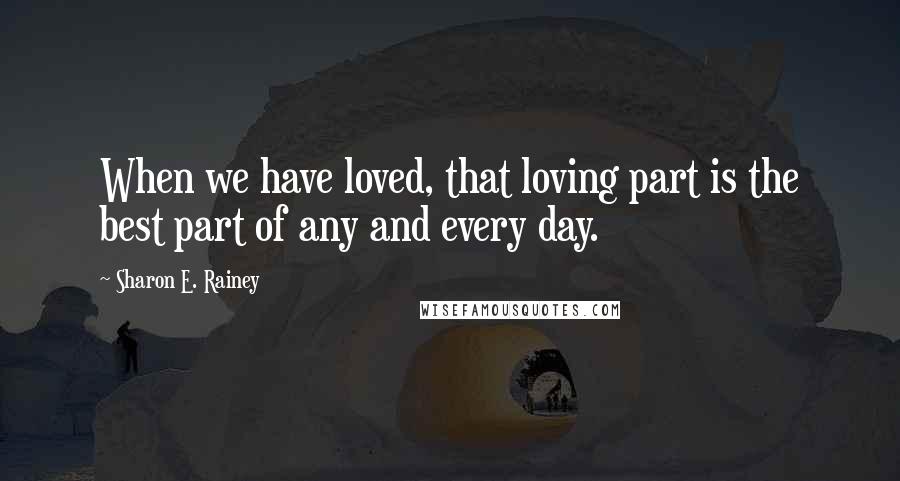 Sharon E. Rainey Quotes: When we have loved, that loving part is the best part of any and every day.