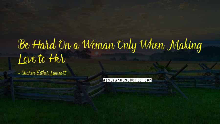 Sharon Esther Lampert Quotes: Be Hard On a Woman Only When Making Love to Her