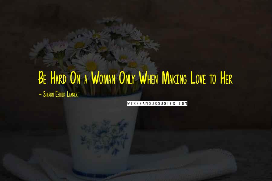 Sharon Esther Lampert Quotes: Be Hard On a Woman Only When Making Love to Her