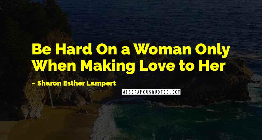 Sharon Esther Lampert Quotes: Be Hard On a Woman Only When Making Love to Her