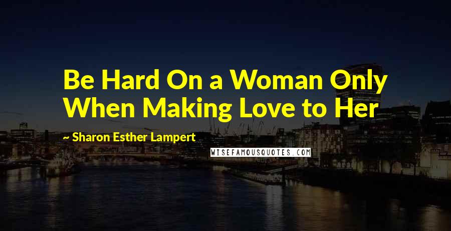 Sharon Esther Lampert Quotes: Be Hard On a Woman Only When Making Love to Her