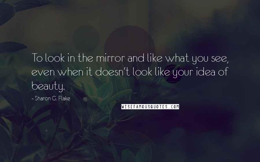 Sharon G. Flake Quotes: To look in the mirror and like what you see, even when it doesn't look like your idea of beauty.
