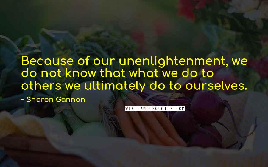 Sharon Gannon Quotes: Because of our unenlightenment, we do not know that what we do to others we ultimately do to ourselves.