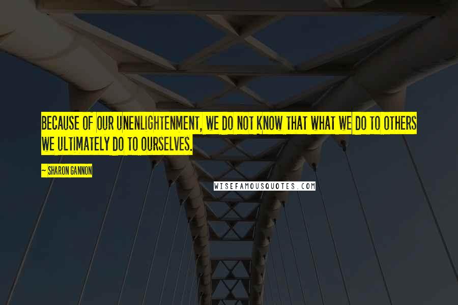 Sharon Gannon Quotes: Because of our unenlightenment, we do not know that what we do to others we ultimately do to ourselves.