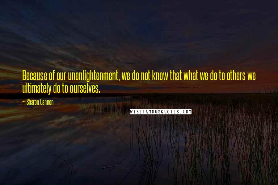 Sharon Gannon Quotes: Because of our unenlightenment, we do not know that what we do to others we ultimately do to ourselves.