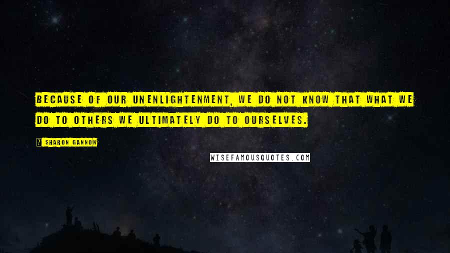 Sharon Gannon Quotes: Because of our unenlightenment, we do not know that what we do to others we ultimately do to ourselves.