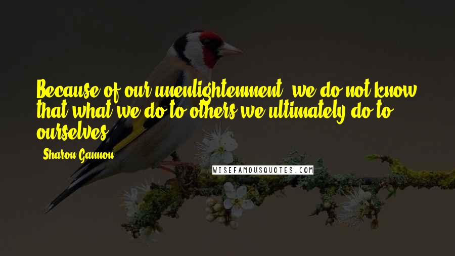 Sharon Gannon Quotes: Because of our unenlightenment, we do not know that what we do to others we ultimately do to ourselves.