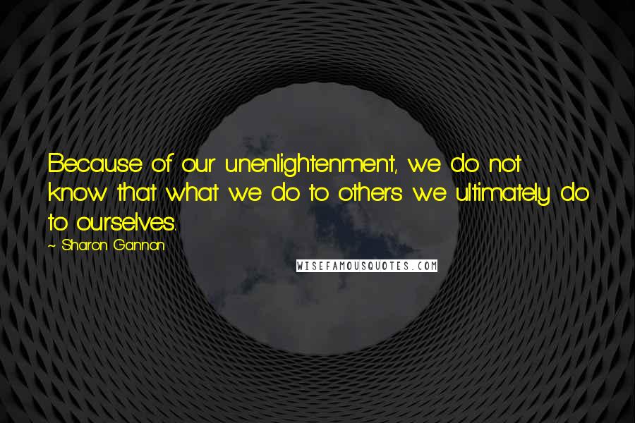 Sharon Gannon Quotes: Because of our unenlightenment, we do not know that what we do to others we ultimately do to ourselves.