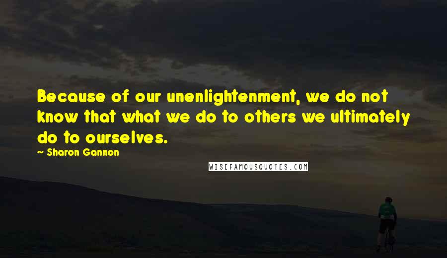 Sharon Gannon Quotes: Because of our unenlightenment, we do not know that what we do to others we ultimately do to ourselves.