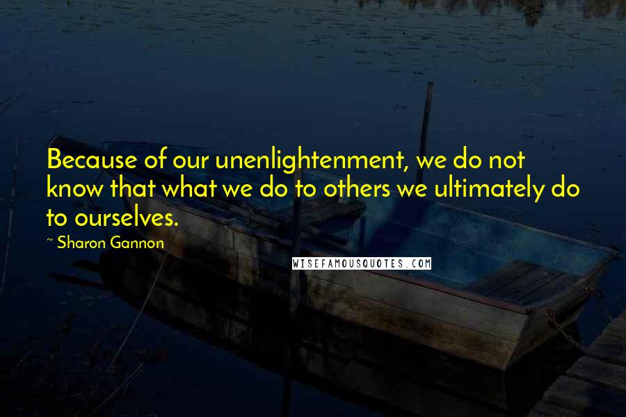 Sharon Gannon Quotes: Because of our unenlightenment, we do not know that what we do to others we ultimately do to ourselves.