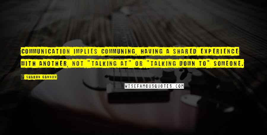 Sharon Gannon Quotes: Communication implies communing, having a shared experience with another, not "talking at" or "talking down to" someone.