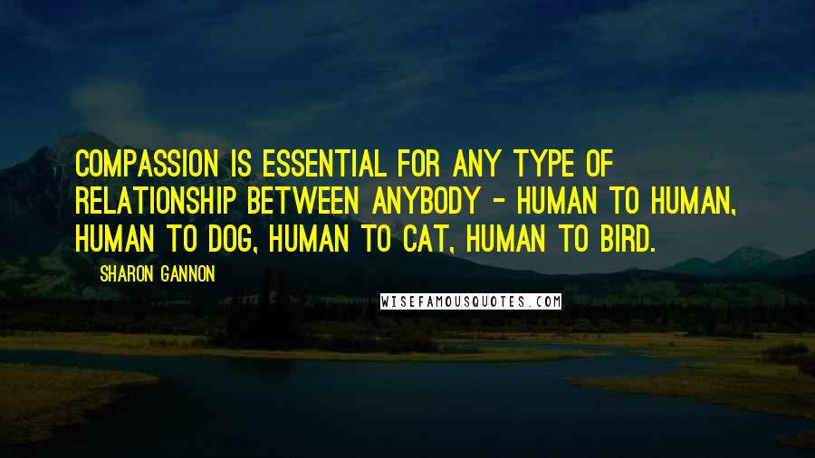 Sharon Gannon Quotes: Compassion is essential for any type of relationship between anybody - human to human, human to dog, human to cat, human to bird.