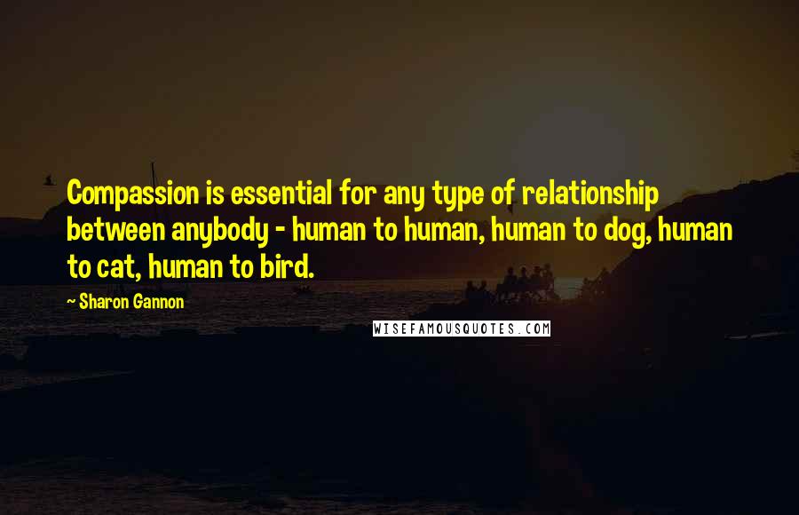 Sharon Gannon Quotes: Compassion is essential for any type of relationship between anybody - human to human, human to dog, human to cat, human to bird.