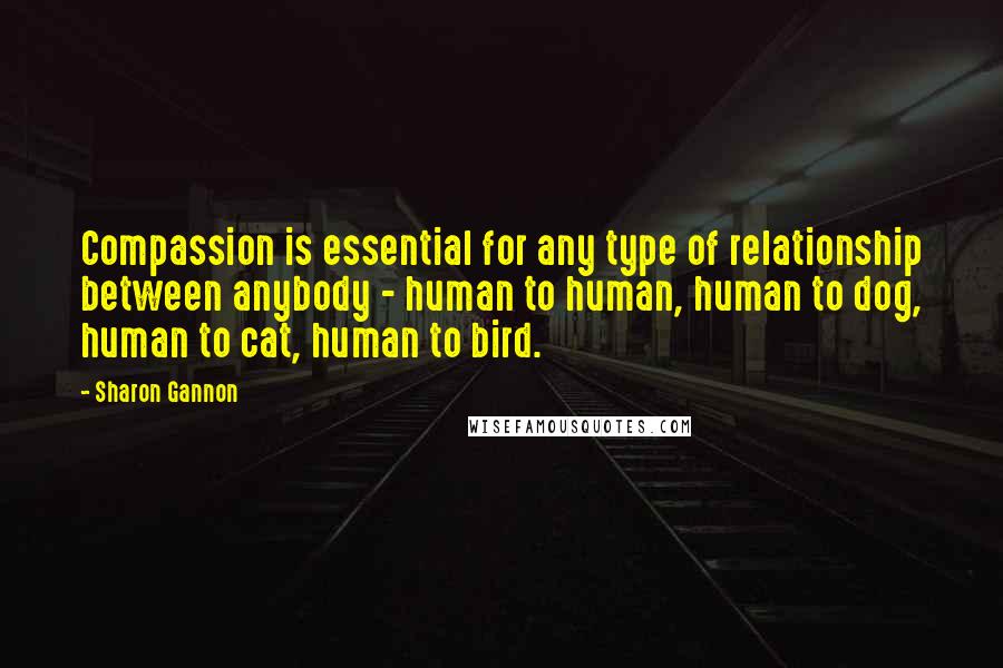 Sharon Gannon Quotes: Compassion is essential for any type of relationship between anybody - human to human, human to dog, human to cat, human to bird.