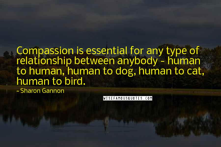 Sharon Gannon Quotes: Compassion is essential for any type of relationship between anybody - human to human, human to dog, human to cat, human to bird.