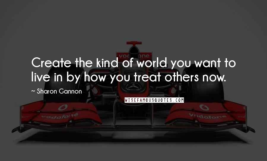 Sharon Gannon Quotes: Create the kind of world you want to live in by how you treat others now.