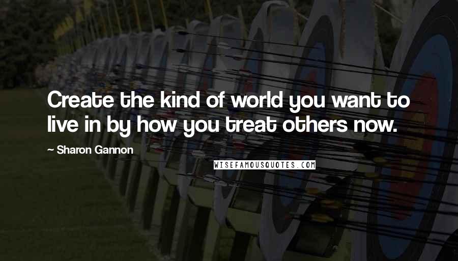 Sharon Gannon Quotes: Create the kind of world you want to live in by how you treat others now.