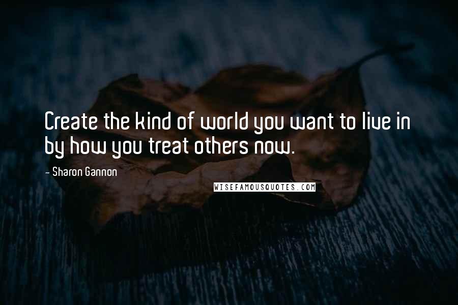 Sharon Gannon Quotes: Create the kind of world you want to live in by how you treat others now.