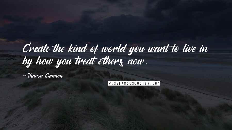 Sharon Gannon Quotes: Create the kind of world you want to live in by how you treat others now.