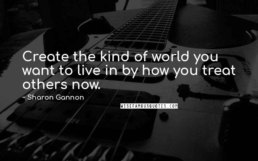 Sharon Gannon Quotes: Create the kind of world you want to live in by how you treat others now.