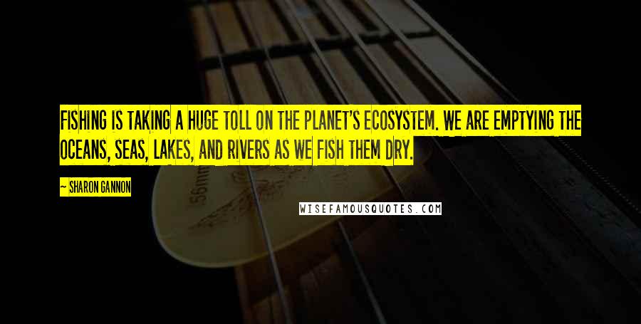 Sharon Gannon Quotes: Fishing is taking a huge toll on the planet's ecosystem. We are emptying the oceans, seas, lakes, and rivers as we fish them dry.