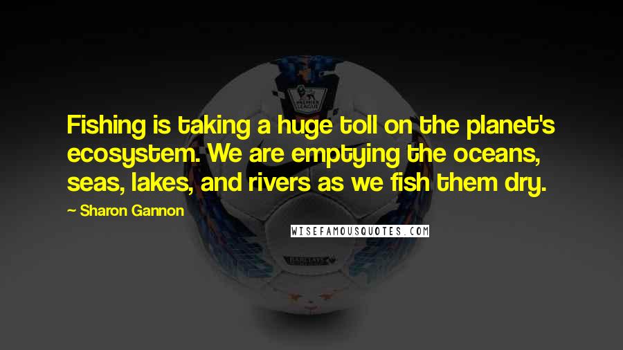 Sharon Gannon Quotes: Fishing is taking a huge toll on the planet's ecosystem. We are emptying the oceans, seas, lakes, and rivers as we fish them dry.