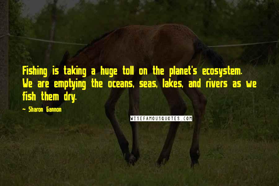 Sharon Gannon Quotes: Fishing is taking a huge toll on the planet's ecosystem. We are emptying the oceans, seas, lakes, and rivers as we fish them dry.