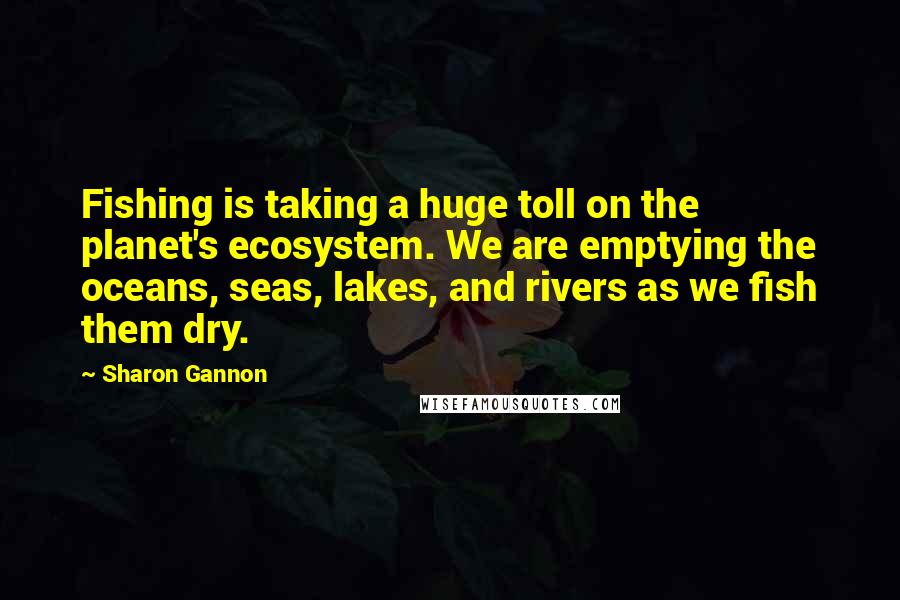Sharon Gannon Quotes: Fishing is taking a huge toll on the planet's ecosystem. We are emptying the oceans, seas, lakes, and rivers as we fish them dry.