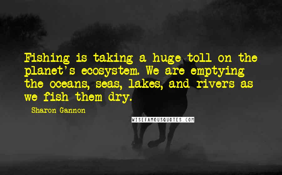 Sharon Gannon Quotes: Fishing is taking a huge toll on the planet's ecosystem. We are emptying the oceans, seas, lakes, and rivers as we fish them dry.
