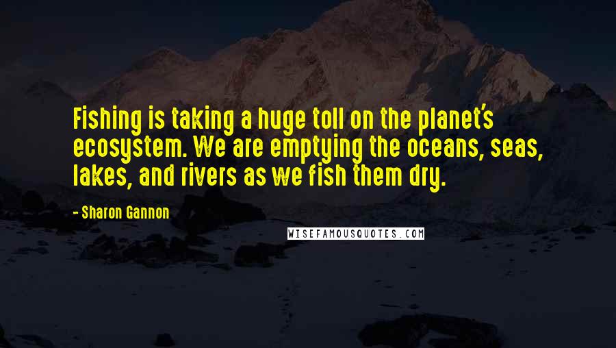 Sharon Gannon Quotes: Fishing is taking a huge toll on the planet's ecosystem. We are emptying the oceans, seas, lakes, and rivers as we fish them dry.