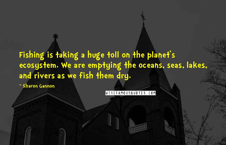 Sharon Gannon Quotes: Fishing is taking a huge toll on the planet's ecosystem. We are emptying the oceans, seas, lakes, and rivers as we fish them dry.