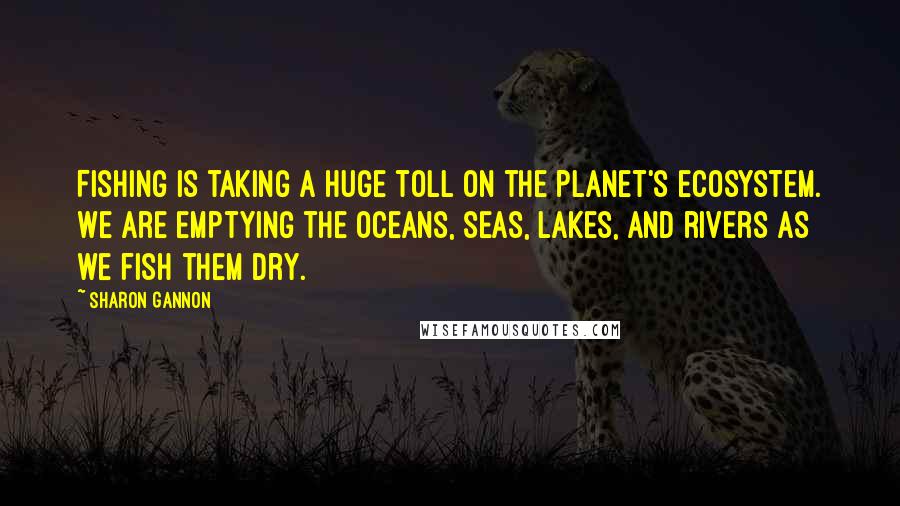 Sharon Gannon Quotes: Fishing is taking a huge toll on the planet's ecosystem. We are emptying the oceans, seas, lakes, and rivers as we fish them dry.