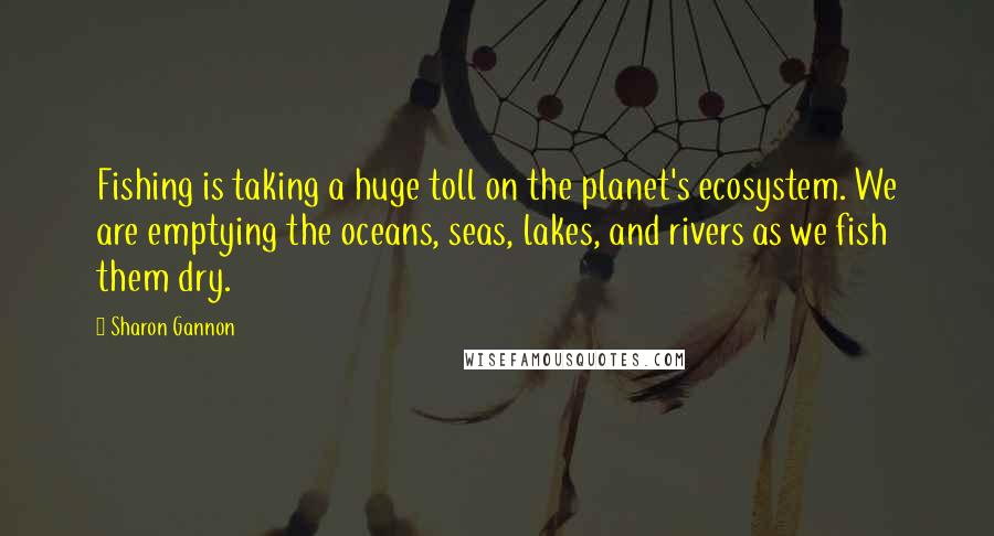 Sharon Gannon Quotes: Fishing is taking a huge toll on the planet's ecosystem. We are emptying the oceans, seas, lakes, and rivers as we fish them dry.