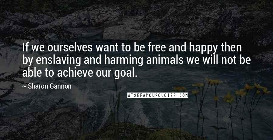 Sharon Gannon Quotes: If we ourselves want to be free and happy then by enslaving and harming animals we will not be able to achieve our goal.