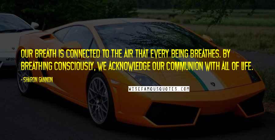 Sharon Gannon Quotes: Our breath is connected to the air that every being breathes. By breathing consciously, we acknowledge our communion with all of life.