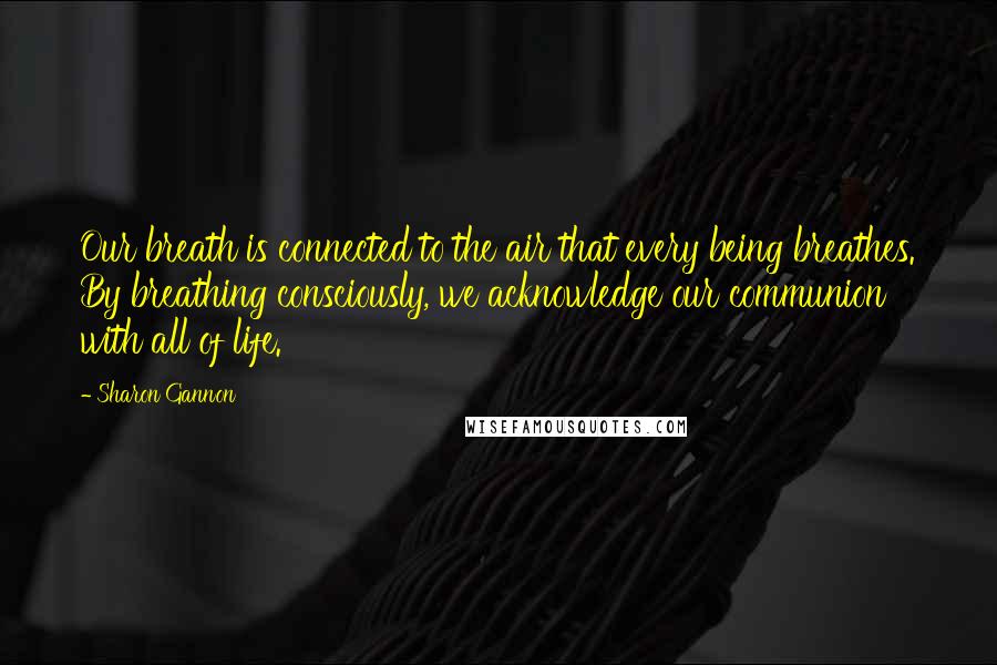 Sharon Gannon Quotes: Our breath is connected to the air that every being breathes. By breathing consciously, we acknowledge our communion with all of life.