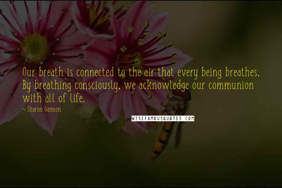 Sharon Gannon Quotes: Our breath is connected to the air that every being breathes. By breathing consciously, we acknowledge our communion with all of life.