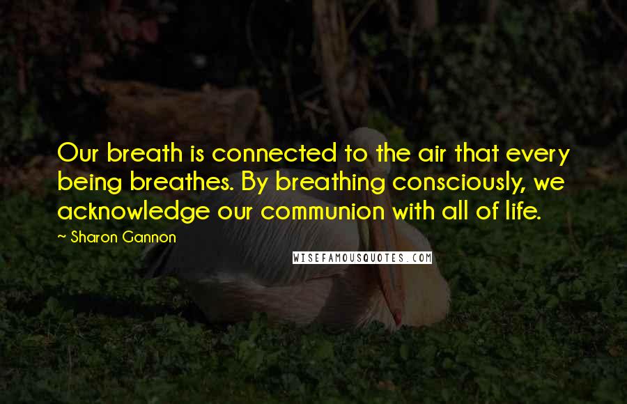 Sharon Gannon Quotes: Our breath is connected to the air that every being breathes. By breathing consciously, we acknowledge our communion with all of life.