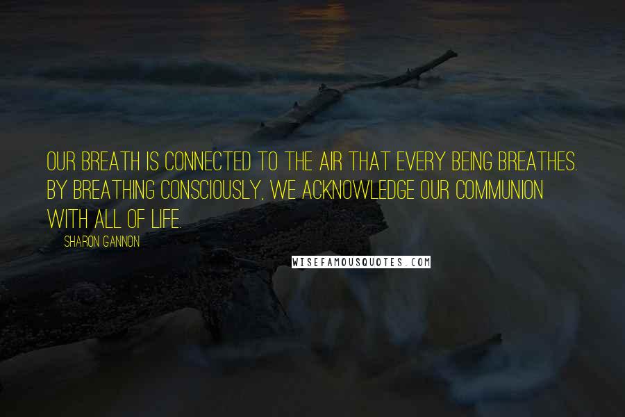 Sharon Gannon Quotes: Our breath is connected to the air that every being breathes. By breathing consciously, we acknowledge our communion with all of life.