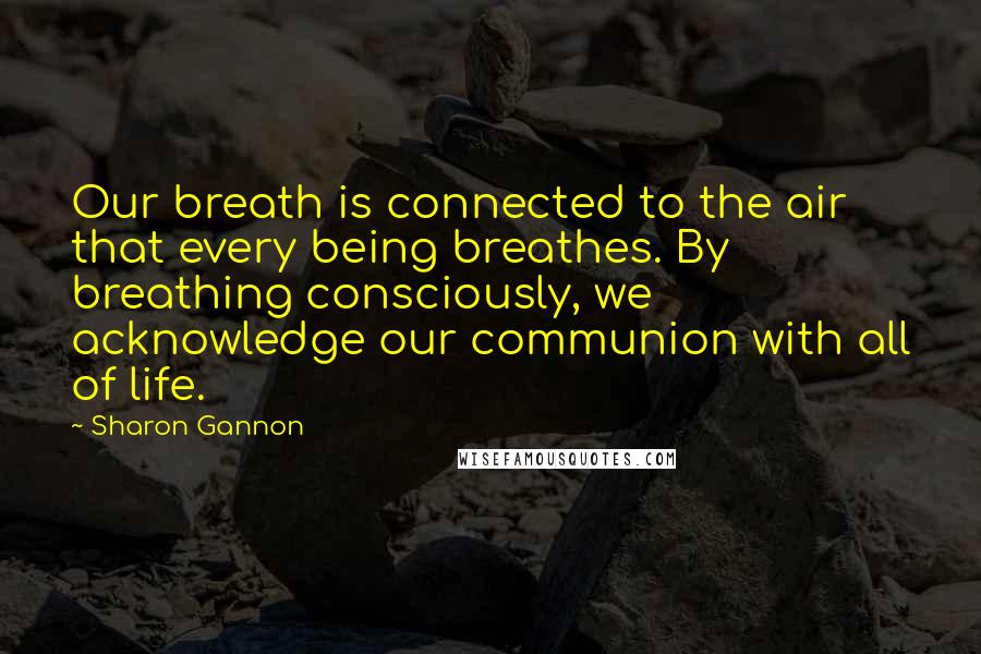 Sharon Gannon Quotes: Our breath is connected to the air that every being breathes. By breathing consciously, we acknowledge our communion with all of life.