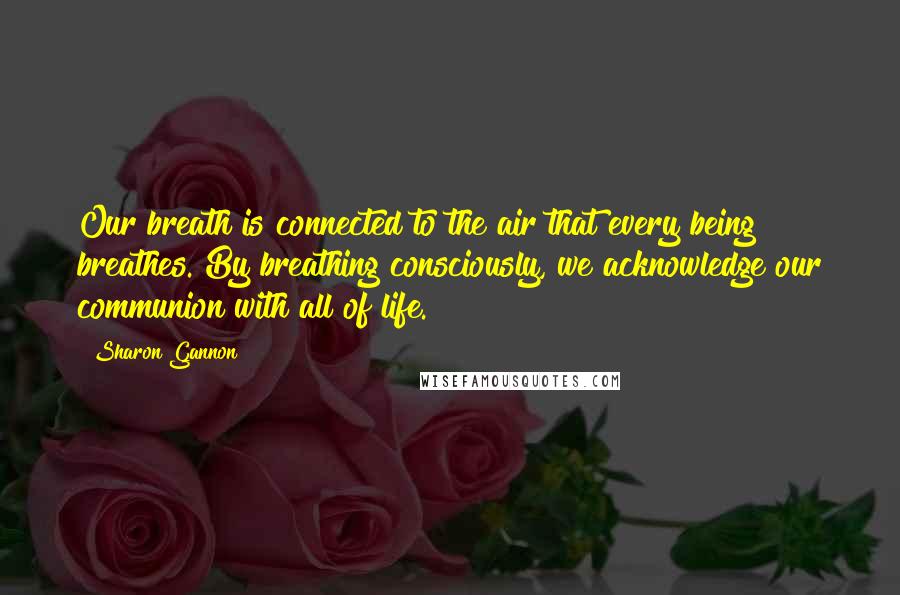 Sharon Gannon Quotes: Our breath is connected to the air that every being breathes. By breathing consciously, we acknowledge our communion with all of life.