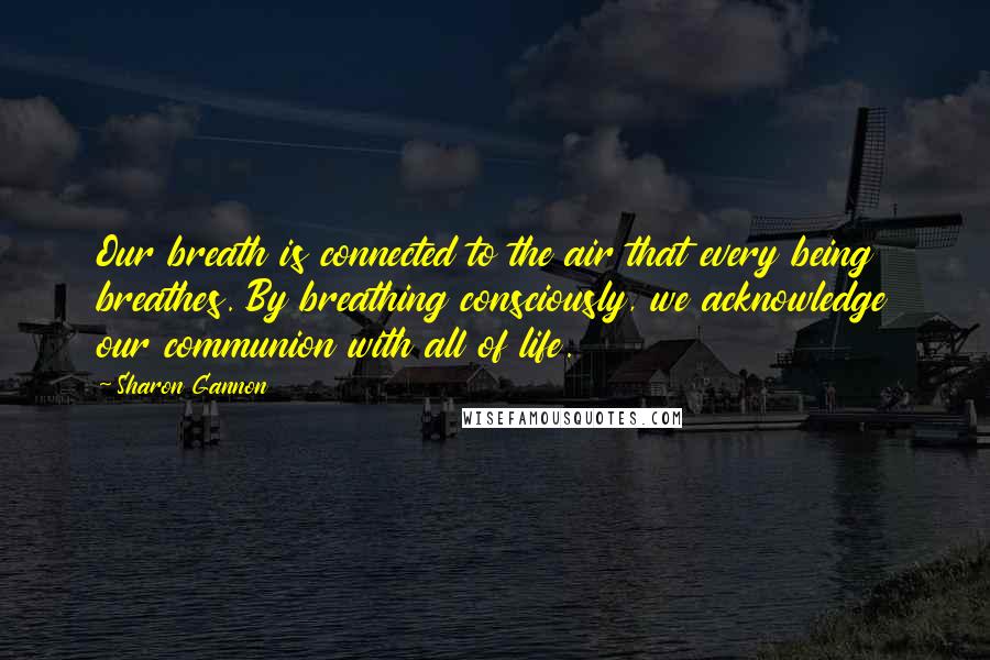 Sharon Gannon Quotes: Our breath is connected to the air that every being breathes. By breathing consciously, we acknowledge our communion with all of life.