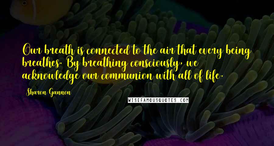 Sharon Gannon Quotes: Our breath is connected to the air that every being breathes. By breathing consciously, we acknowledge our communion with all of life.