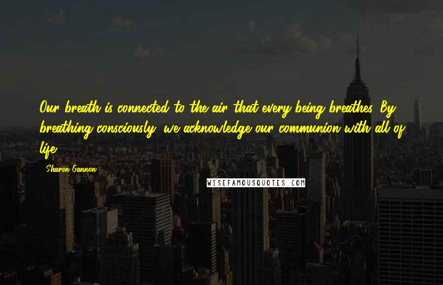 Sharon Gannon Quotes: Our breath is connected to the air that every being breathes. By breathing consciously, we acknowledge our communion with all of life.