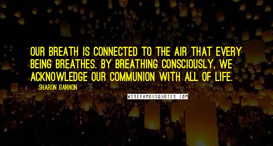 Sharon Gannon Quotes: Our breath is connected to the air that every being breathes. By breathing consciously, we acknowledge our communion with all of life.