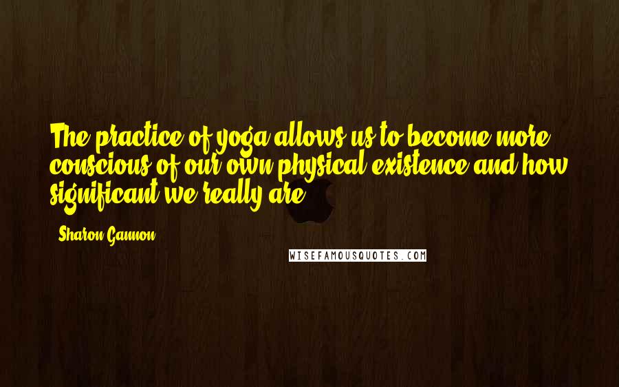 Sharon Gannon Quotes: The practice of yoga allows us to become more conscious of our own physical existence and how significant we really are.